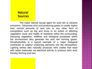The major natural causal agent for acid rain is volcanic
emissions. Volcanoes emit acid producing gases to create higher
than normal amounts of acid rain or any other form of
precipitation such as fog and snow to an extent of affecting
vegetation cover and health of residents within the surrounding.
Decaying vegetation, wildfires and biological processes within
the environment also generate the acid rain forming gases.
Dimethylsulfide is a typical example of a major biological
contributor to sulphur containing elements into the atmosphere.
Lighting strikes also naturally produces nitric oxides that react
with water molecules via electrical activity to produce nitric acid,
thereby forming acid rain
Natural
Sources
 