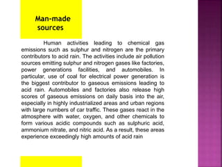 Man-made
sources
Human activities leading to chemical gas
emissions such as sulphur and nitrogen are the primary
contributors to acid rain. The activities include air pollution
sources emitting sulphur and nitrogen gases like factories,
power generations facilities, and automobiles. In
particular, use of coal for electrical power generation is
the biggest contributor to gaseous emissions leading to
acid rain. Automobiles and factories also release high
scores of gaseous emissions on daily basis into the air,
especially in highly industrialized areas and urban regions
with large numbers of car traffic. These gases react in the
atmosphere with water, oxygen, and other chemicals to
form various acidic compounds such as sulphuric acid,
ammonium nitrate, and nitric acid. As a result, these areas
experience exceedingly high amounts of acid rain
 