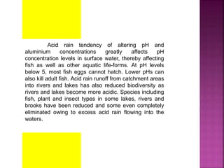 Acid rain tendency of altering pH and
aluminium concentrations greatly affects pH
concentration levels in surface water, thereby affecting
fish as well as other aquatic life-forms. At pH levels
below 5, most fish eggs cannot hatch. Lower pHs can
also kill adult fish. Acid rain runoff from catchment areas
into rivers and lakes has also reduced biodiversity as
rivers and lakes become more acidic. Species including
fish, plant and insect types in some lakes, rivers and
brooks have been reduced and some even completely
eliminated owing to excess acid rain flowing into the
waters.
 