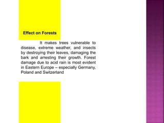 Effect on Forests
It makes trees vulnerable to
disease, extreme weather, and insects
by destroying their leaves, damaging the
bark and arresting their growth. Forest
damage due to acid rain is most evident
in Eastern Europe – especially Germany,
Poland and Switzerland
 