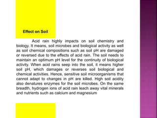 Effect on Soil
Acid rain highly impacts on soil chemistry and
biology. It means, soil microbes and biological activity as well
as soil chemical compositions such as soil pH are damaged
or reversed due to the effects of acid rain. The soil needs to
maintain an optimum pH level for the continuity of biological
activity. When acid rains seep into the soil, it means higher
soil pH, which damages or reverses soil biological and
chemical activities. Hence, sensitive soil microorganisms that
cannot adapt to changes in pH are killed. High soil acidity
also denatures enzymes for the soil microbes. On the same
breadth, hydrogen ions of acid rain leach away vital minerals
and nutrients such as calcium and magnesium
 