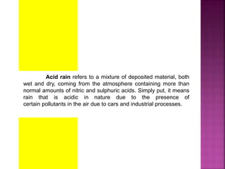 Acid rain refers to a mixture of deposited material, both
wet and dry, coming from the atmosphere containing more than
normal amounts of nitric and sulphuric acids. Simply put, it means
rain that is acidic in nature due to the presence of
certain pollutants in the air due to cars and industrial processes.
 