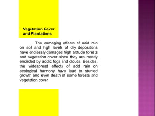 Vegetation Cover
and Plantations
The damaging effects of acid rain
on soil and high levels of dry depositions
have endlessly damaged high altitude forests
and vegetation cover since they are mostly
encircled by acidic fogs and clouds. Besides,
the widespread effects of acid rain on
ecological harmony have lead to stunted
growth and even death of some forests and
vegetation cover
 