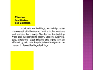 Effect on
Architecture
and Buildings
Acid rain on buildings, especially those
constructed with limestone, react with the minerals
and corrode them away. This leaves the building
weak and susceptible to decay. Modern buildings,
cars, airplanes, steel bridges and pipes are all
affected by acid rain. Irreplaceable damage can be
caused to the old heritage buildings
 