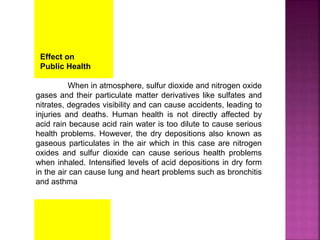 Effect on
Public Health
When in atmosphere, sulfur dioxide and nitrogen oxide
gases and their particulate matter derivatives like sulfates and
nitrates, degrades visibility and can cause accidents, leading to
injuries and deaths. Human health is not directly affected by
acid rain because acid rain water is too dilute to cause serious
health problems. However, the dry depositions also known as
gaseous particulates in the air which in this case are nitrogen
oxides and sulfur dioxide can cause serious health problems
when inhaled. Intensified levels of acid depositions in dry form
in the air can cause lung and heart problems such as bronchitis
and asthma
 