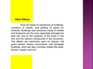 Other Effects
Acid rain leads to weathering of buildings,
corrosion of metals, and peeling of paints on
surfaces. Buildings and structures made of marble
and limestone are the ones especially damaged by
acid rain due to the reactivity of the acids in the
rain and the calcium compounds in the structures.
The effects are commonly seen on statues, old
grave stones, historic monuments, and damaged
buildings. Acid rain also corrodes metals like steel,
bronze, copper, and iron.
 