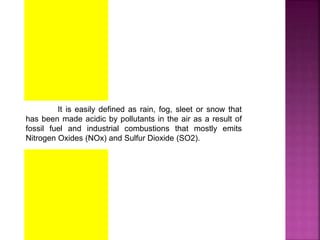It is easily defined as rain, fog, sleet or snow that
has been made acidic by pollutants in the air as a result of
fossil fuel and industrial combustions that mostly emits
Nitrogen Oxides (NOx) and Sulfur Dioxide (SO2).
 