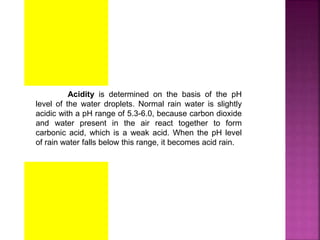 Acidity is determined on the basis of the pH
level of the water droplets. Normal rain water is slightly
acidic with a pH range of 5.3-6.0, because carbon dioxide
and water present in the air react together to form
carbonic acid, which is a weak acid. When the pH level
of rain water falls below this range, it becomes acid rain.
 