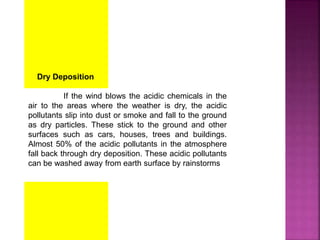 Dry Deposition
If the wind blows the acidic chemicals in the
air to the areas where the weather is dry, the acidic
pollutants slip into dust or smoke and fall to the ground
as dry particles. These stick to the ground and other
surfaces such as cars, houses, trees and buildings.
Almost 50% of the acidic pollutants in the atmosphere
fall back through dry deposition. These acidic pollutants
can be washed away from earth surface by rainstorms
 