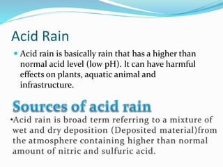 Acid Rain
 Acid rain is basically rain that has a higher than
normal acid level (low pH). It can have harmful
effects on plants, aquatic animal and
infrastructure.
 