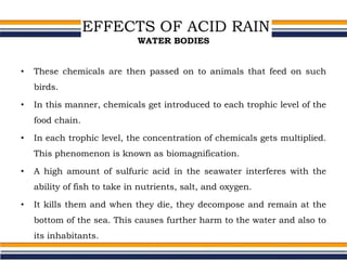 EFFECTS OF ACID RAIN
WATER BODIES
• These chemicals are then passed on to animals that feed on such
birds.
• In this manner, chemicals get introduced to each trophic level of the
food chain.
• In each trophic level, the concentration of chemicals gets multiplied.
This phenomenon is known as biomagnification.
• A high amount of sulfuric acid in the seawater interferes with the
ability of fish to take in nutrients, salt, and oxygen.
• It kills them and when they die, they decompose and remain at the
bottom of the sea. This causes further harm to the water and also to
its inhabitants.
 