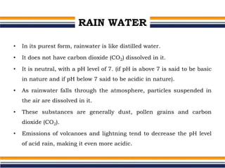 RAIN WATER
• In its purest form, rainwater is like distilled water.
• It does not have carbon dioxide (CO2) dissolved in it.
• It is neutral, with a pH level of 7. (if pH is above 7 is said to be basic
in nature and if pH below 7 said to be acidic in nature).
• As rainwater falls through the atmosphere, particles suspended in
the air are dissolved in it.
• These substances are generally dust, pollen grains and carbon
dioxide (CO2).
• Emissions of volcanoes and lightning tend to decrease the pH level
of acid rain, making it even more acidic.
 