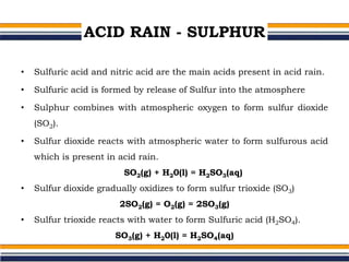 ACID RAIN - SULPHUR
• Sulfuric acid and nitric acid are the main acids present in acid rain.
• Sulfuric acid is formed by release of Sulfur into the atmosphere
• Sulphur combines with atmospheric oxygen to form sulfur dioxide
(SO2).
• Sulfur dioxide reacts with atmospheric water to form sulfurous acid
which is present in acid rain.
SO2(g) + H20(l) = H2SO3(aq)
• Sulfur dioxide gradually oxidizes to form sulfur trioxide (SO3)
2SO2(g) = O2(g) = 2SO3(g)
• Sulfur trioxide reacts with water to form Sulfuric acid (H2SO4).
SO3(g) + H20(l) = H2SO4(aq)
 