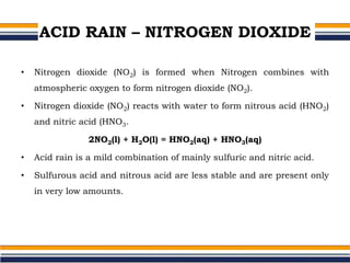 ACID RAIN – NITROGEN DIOXIDE
• Nitrogen dioxide (NO2) is formed when Nitrogen combines with
atmospheric oxygen to form nitrogen dioxide (NO2).
• Nitrogen dioxide (NO2) reacts with water to form nitrous acid (HNO2)
and nitric acid (HNO3.
2NO2(l) + H2O(l) = HNO2(aq) + HNO3(aq)
• Acid rain is a mild combination of mainly sulfuric and nitric acid.
• Sulfurous acid and nitrous acid are less stable and are present only
in very low amounts.
 