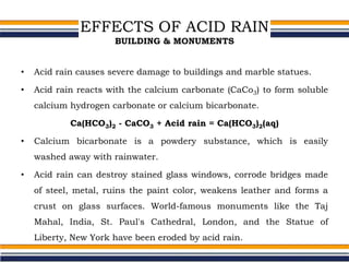 EFFECTS OF ACID RAIN
BUILDING & MONUMENTS
• Acid rain causes severe damage to buildings and marble statues.
• Acid rain reacts with the calcium carbonate (CaCo3) to form soluble
calcium hydrogen carbonate or calcium bicarbonate.
Ca(HCO3)2 - CaCO3 + Acid rain = Ca(HCO3)2(aq)
• Calcium bicarbonate is a powdery substance, which is easily
washed away with rainwater.
• Acid rain can destroy stained glass windows, corrode bridges made
of steel, metal, ruins the paint color, weakens leather and forms a
crust on glass surfaces. World-famous monuments like the Taj
Mahal, India, St. Paul's Cathedral, London, and the Statue of
Liberty, New York have been eroded by acid rain.
 