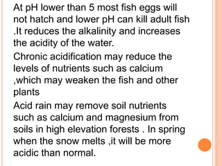 At pH lower than 5 most fish eggs will
not hatch and lower pH can kill adult fish
.It reduces the alkalinity and increases
the acidity of the water.
Chronic acidification may reduce the
levels of nutrients such as calcium
,which may weaken the fish and other
plants
Acid rain may remove soil nutrients
such as calcium and magnesium from
soils in high elevation forests . In spring
when the snow melts ,it will be more
acidic than normal.
 