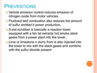 PREVENTIONS
 Vehicle emission control reduces emission of
nitrogen oxide from motor vehicles.
 Fluidized bed combustion also reduces the amount
of sulfur emitted b power production.
 A wet scrubber is basically a reaction tower
equipped with a fan tat extracts hot smoke stack
gases from a power plant into the tower.
 Lime or limestone n slurry from is also injected into
the tower to mix with the stack gases and combine
with the sulfur dioxide present
 
