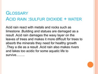 GLOSSARY
ACID RAIN :SULFUR DIOXIDE + WATER
Acid rain react with metals and rocks such as
limestone .Building and statues are damaged as a
result .Acid rain damages the waxy layer on the
leaves of trees and makes it more difficult for trees to
absorb the minerals they need for healthy growth
.They a die as a result .Acid rain also makes rivers
and lakes too acidic for some aquatic life to
survive……..
 