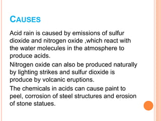 CAUSES
Acid rain is caused by emissions of sulfur
dioxide and nitrogen oxide ,which react with
the water molecules in the atmosphere to
produce acids.
Nitrogen oxide can also be produced naturally
by lighting strikes and sulfur dioxide is
produce by volcanic eruptions.
The chemicals in acids can cause paint to
peel, corrosion of steel structures and erosion
of stone statues.
 