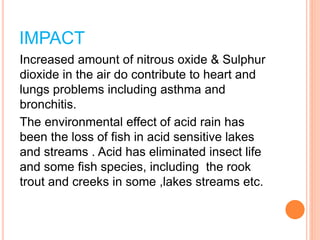 IMPACT
Increased amount of nitrous oxide & Sulphur
dioxide in the air do contribute to heart and
lungs problems including asthma and
bronchitis.
The environmental effect of acid rain has
been the loss of fish in acid sensitive lakes
and streams . Acid has eliminated insect life
and some fish species, including the rook
trout and creeks in some ,lakes streams etc.
 