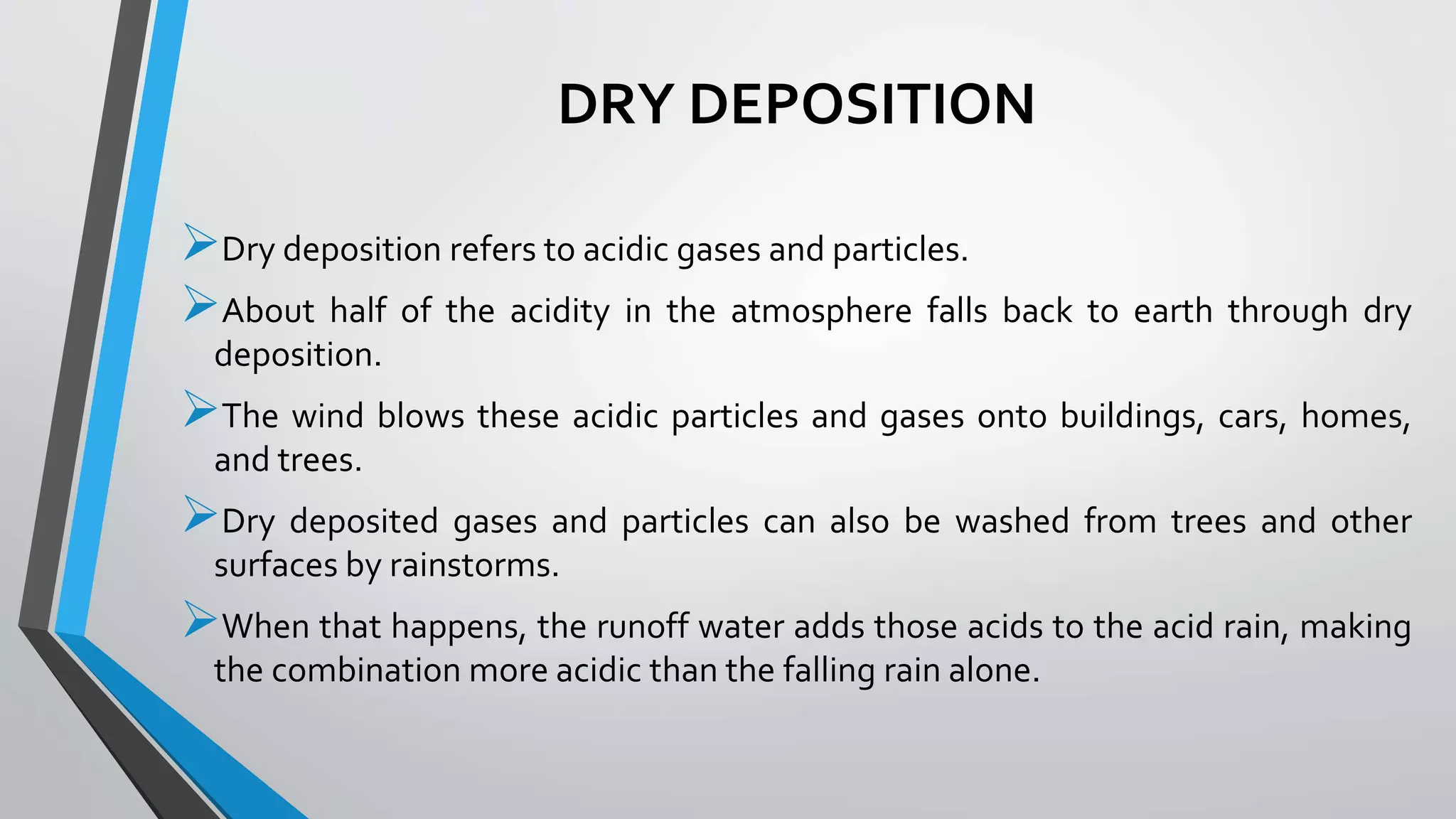 DRY DEPOSITION
Dry deposition refers to acidic gases and particles.
About half of the acidity in the atmosphere falls back to earth through dry
deposition.
The wind blows these acidic particles and gases onto buildings, cars, homes,
and trees.
Dry deposited gases and particles can also be washed from trees and other
surfaces by rainstorms.
When that happens, the runoff water adds those acids to the acid rain, making
the combination more acidic than the falling rain alone.
 