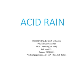 ACID RAIN
PRESENTED To. Dr Girish k. Sharma
PRESENTED By..Anmol
M.Sc Chemistry(3rd Sem)
Roll no.4853.
Session 2020-2021
Practical paper code...CH-517. Date..Feb 2,2021
 