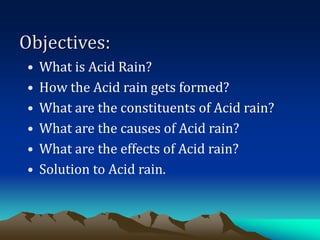 Objectives:
• What is Acid Rain?
• How the Acid rain gets formed?
• What are the constituents of Acid rain?
• What are the causes of Acid rain?
• What are the effects of Acid rain?
• Solution to Acid rain.
 