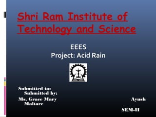 Shri Ram Institute of
Technology and Science
                  EEES
            Project: Acid Rain



Submitted to:
  Submitted by:
Ms. Grace Mary                      Ayush
  Maltare
                                 SEM-II
 