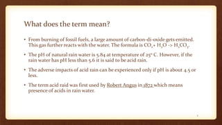 What does the term mean?
• From burning of fossil fuels, a large amount of carbon-di-oxide gets emitted.
This gas further reacts with the water. The formula is CO2+ H2O -> H2CO3.
• The pH of natural rain water is 5.84 at temperature of 25o C. However, if the
rain water has pH less than 5.6 it is said to be acid rain.
• The adverse impacts of acid rain can be experienced only if pH is about 4.5 or
less.
• The term acid raid was first used by Robert Angus in 1872 which means
presence of acids in rain water.
2
 