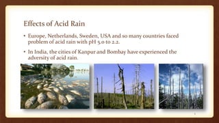 Effects of Acid Rain
• Europe, Netherlands, Sweden, USA and so many countries faced
problem of acid rain with pH 5.0 to 2.2.
• In India, the cities of Kanpur and Bombay have experienced the
adversity of acid rain.
5
 