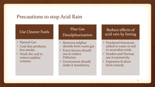 Precautions to stop Acid Rain
Use Cleaner Fuels
• Natural Gas
• Coal that produces
less smoke.
• Wash the coal to
reduce sulphur
content.
Flue Gas
Desulphurization
• Removes sulphur
dioxide form waste gas
• Every factory should
use to reduce
Pollution.
• Government should
make it mandatory.
Reduce effects of
acid rain by liming
• Powdered limestone
added to water or soil
to neutralize acids.
• Sweden and Norway
use it extensively.
• Expensive & short
term remedy.
6
 