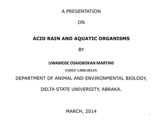 A PRESENTATION
ON
ACID RAIN AND AQUATIC ORGANISMS
BY
UWAMOSE OSAIGBOKAN MARTINS
CHIEF LIBRARIAN
DEPARTMENT OF ANIMAL AND ENVIRONMENTAL BIOLOGY,
DELTA STATE UNIVERSITY, ABRAKA.
MARCH, 2014
1
 