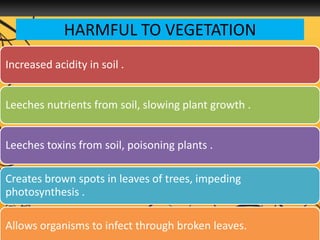 HARMFUL TO VEGETATION
Increased acidity in soil .
Leeches nutrients from soil, slowing plant growth .
Leeches toxins from soil, poisoning plants .
Creates brown spots in leaves of trees, impeding
photosynthesis .
Allows organisms to infect through broken leaves.
 