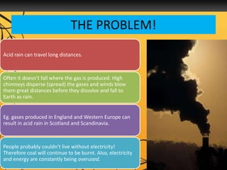THE PROBLEM!
Acid rain can travel long distances.
Often it doesn’t fall where the gas is produced. High
chimneys disperse (spread) the gases and winds blow
them great distances before they dissolve and fall to
Earth as rain.
Eg. gases produced in England and Western Europe can
result in acid rain in Scotland and Scandinavia.
People probably couldn't live without electricity!
Therefore coal will continue to be burnt. Also, electricity
and energy are constantly being overused.
 