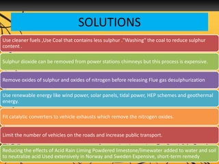 SOLUTIONS
Use cleaner fuels ,Use Coal that contains less sulphur ."Washing" the coal to reduce sulphur
content .
Sulphur dioxide can be removed from power stations chimneys but this process is expensive.
Remove oxides of sulphur and oxides of nitrogen before releasing Flue gas desulphurization
Use renewable energy like wind power, solar panels, tidal power, HEP schemes and geothermal
energy.
Fit catalytic converters to vehicle exhausts which remove the nitrogen oxides.
Limit the number of vehicles on the roads and increase public transport.
Reducing the effects of Acid Rain Liming Powdered limestone/limewater added to water and soil
to neutralize acid Used extensively in Norway and Sweden Expensive, short-term remedy
 
