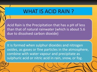 WHAT IS ACID RAIN ?
Acid Rain is the Precipitation that has a pH of less
than that of natural rainwater (which is about 5.6
due to dissolved carbon dioxide)
It is formed when sulphur dioxides and nitrogen
oxides, as gases or fine particles in the atmosphere,
combine with water vapour and precipitate as
sulphuric acid or nitric acid in rain, snow, or fog.
 
