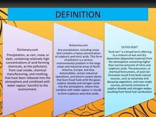 DEFINITION
Dictionary.com
Precipitation, as rain, snow, or
sleet, containing relatively high
concentrations of acid-forming
chemicals, as the pollutants
from coal smoke, chemical
manufacturing, and smelting,
that have been released into the
atmosphere and combined with
water vapour: harmful to the
environment.
Britannica.com
Any precipitation, including snow,
that contains a heavy concentration
of sulphuric and nitric acids. This form
of pollution is a serious
environmental problem in the large
urban and industrial areas of North
America, Europe, and Asia.
Automobiles, certain industrial
operations, and electric power plants
that burn fossil fuels emit the gases
sulphur dioxide and nitrogen oxide
into the atmosphere, where they
combine with water vapour in clouds
to form sulphuric and nitric acids.
US FED GOVT
"Acid rain" is a broad term referring
to a mixture of wet and dry
deposition (deposited material) from
the atmosphere containing higher
than normal amounts of nitric and
sulphuric acids. The precursors, or
chemical forerunners, of acid rain
formation result from both natural
sources, such as volcanoes and
decaying vegetation, and man-made
sources, primarily emissions of
sulphur dioxide and nitrogen oxides
resulting from fossil fuel combustion
 