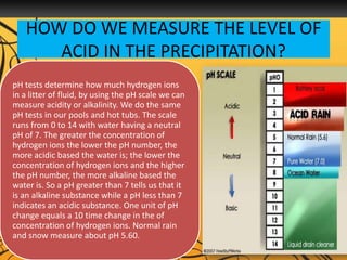 HOW DO WE MEASURE THE LEVEL OF
ACID IN THE PRECIPITATION?
pH tests determine how much hydrogen ions
in a litter of fluid, by using the pH scale we can
measure acidity or alkalinity. We do the same
pH tests in our pools and hot tubs. The scale
runs from 0 to 14 with water having a neutral
pH of 7. The greater the concentration of
hydrogen ions the lower the pH number, the
more acidic based the water is; the lower the
concentration of hydrogen ions and the higher
the pH number, the more alkaline based the
water is. So a pH greater than 7 tells us that it
is an alkaline substance while a pH less than 7
indicates an acidic substance. One unit of pH
change equals a 10 time change in the of
concentration of hydrogen ions. Normal rain
and snow measure about pH 5.60.
 