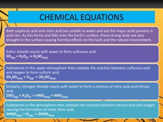 CHEMICAL EQUATIONS
Both sulphuric acid and nitric acid are soluble in water and are the major acids present in
acid rain. As this forms and falls onto the Earth's surface, these strong acids are also
brought to the surface causing harmful effects on the built and the natural environment.
Sulfur dioxide reacts with water to form sulfurous acid.
SO2(g) + H2O(l) -> H2SO3(aq)
Substances in the upper atmosphere then catalyze the reaction between sulfurous acid
and oxygen to form sulfuric acid.
2H2SO3(aq) + O2(g) -> 2H2SO4(aq)
Similarly, nitrogen dioxide reacts with water to form a mixture of nitric acid and nitrous
acid.
2NO2(g) + H2O(l) -> HNO3(aq) + HNO2(aq)
Substances in the atmosphere then catalyze the reaction between nitrous acid and oxygen
causing the formation of more nitric acid.
2HNO2(aq) + O2(g) -> 2HNO3(aq)
 