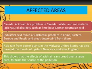 AFFECTED AREAS
Canada: Acid rain is a problem in Canada . Water and soil systems
lack natural alkalinity such as lime base Cannot neutralize acid .
Industrial acid rain is a substantial problem in China, Eastern
Europe and Russia and areas down-wind from them.
Acid rain from power plants in the Midwest United States has also
harmed the forests of upstate New York and New England.
This shows that the effects of acid rain can spread over a large
area, far from the source of the pollution
 