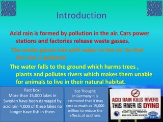 Introduction
Acid rain is formed by pollution in the air. Cars power
stations and factories release waste gasses.
The waste gasses mix with water in the air. So that
the rain is polluted.
The water falls to the ground which harms trees ,
plants and pollutes rivers which makes them unable
for animals to live in their natural habitat.
Fact box:
More than 15,000 lakes in
Sweden have been damaged by
acid rain 4,000 of these lakes no
longer have fish in them
Eco Thought:
In Germany it is
estimated that it may
cost as much as 15,000
million to reduce the
effects of acid rain.
 