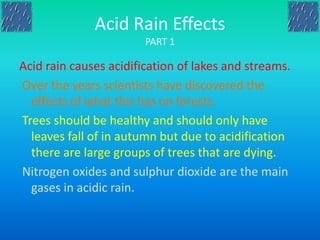 Acid Rain Effects
PART 1
Acid rain causes acidification of lakes and streams.
Over the years scientists have discovered the
effects of what this has on forests.
Trees should be healthy and should only have
leaves fall of in autumn but due to acidification
there are large groups of trees that are dying.
Nitrogen oxides and sulphur dioxide are the main
gases in acidic rain.
 