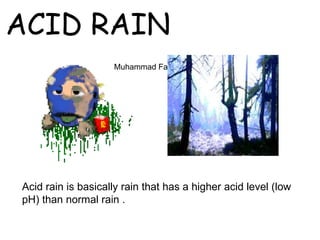 ACID RAIN
                    Muhammad Fahad Ansari 12IEEM14




Acid rain is basically rain that has a higher acid level (low
pH) than normal rain .
 