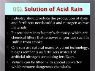  Industry should reduce the production of dyes
and fertilizers needs sulfur and nitrogen as raw
materials.
 Fit scrubbers into factory’s chimney, which are
chemical filters that removes impurities such as
sulfur from smoke.
 One can use natural manure, vermi technology,
biogas remnants as fertilizers instead of
artificial nitrogen containing fertilizers.
 Vehicle can be fitted with special convertor
which remove dangerous chemicals.
 