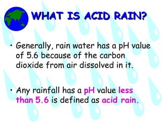 WHAT IS ACID RAIN?WHAT IS ACID RAIN?
• Generally, rain water has a pH value
of 5.6 because of the carbon
dioxide from air dissolved in it.
• Any rainfall has a pH value less
than 5.6 is defined as acid rain.
 