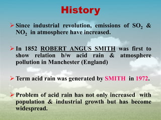 History
 Since industrial revolution, emissions of SO2 &
NO2 in atmosphere have increased.
 In 1852 ROBERT ANGUS SMITH was first to
show relation b/w acid rain & atmosphere
pollution in Manchester (England)
 Term acid rain was generated by SMITH in 1972.
 Problem of acid rain has not only increased with
population & industrial growth but has become
widespread.
 