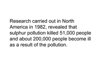 Research carried out in North
America in 1982, revealed that
sulphur pollution killed 51,000 people
and about 200,000 people become ill
as a result of the pollution.
 