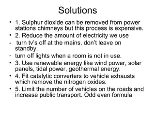 Solutions
• 1. Sulphur dioxide can be removed from power
stations chimneys but this process is expensive.
• 2. Reduce the amount of electricity we use
- turn tv’s off at the mains, don’t leave on
standby.
- turn off lights when a room is not in use.
• 3. Use renewable energy like wind power, solar
panels, tidal power, geothermal energy.
• 4. Fit catalytic converters to vehicle exhausts
which remove the nitrogen oxides.
• 5. Limit the number of vehicles on the roads and
increase public transport. Odd even formula
 