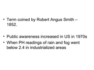 • Term coined by Robert Angus Smith –
1852.
• Public awareness increased in US in 1970s
• When PH readings of rain and fog went
below 2.4 in industrialized areas
 