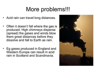 More problems!!!
• Acid rain can travel long distances.
• Often it doesn’t fall where the gas is
produced. High chimneys disperse
(spread) the gases and winds blow
them great distances before they
dissolve and fall to Earth as rain.
• Eg gases produced in England and
Western Europe can result in acid
rain in Scotland and Scandinavia.
 